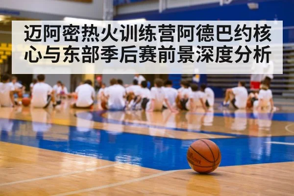 迈阿密热火训练营阿德巴约核心与东部季后赛前景深度分析 - kaiyun