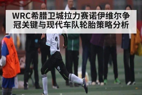 WRC希腊卫城拉力赛诺伊维尔争冠关键与现代车队轮胎策略分析 - kaiyun
